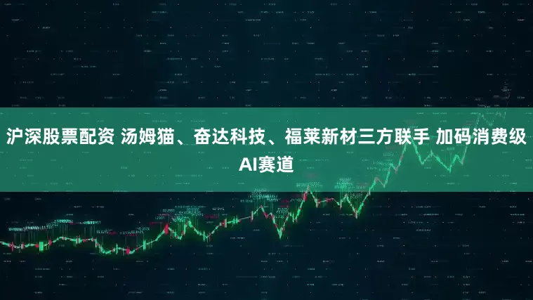 沪深股票配资 汤姆猫、奋达科技、福莱新材三方联手 加码消费级AI赛道