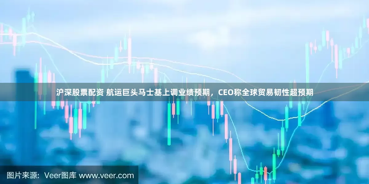 沪深股票配资 航运巨头马士基上调业绩预期，CEO称全球贸易韧性超预期